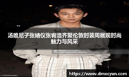 汤唯尼子张婧仪张宥浩齐聚伦敦时装周展现时尚魅力与风采